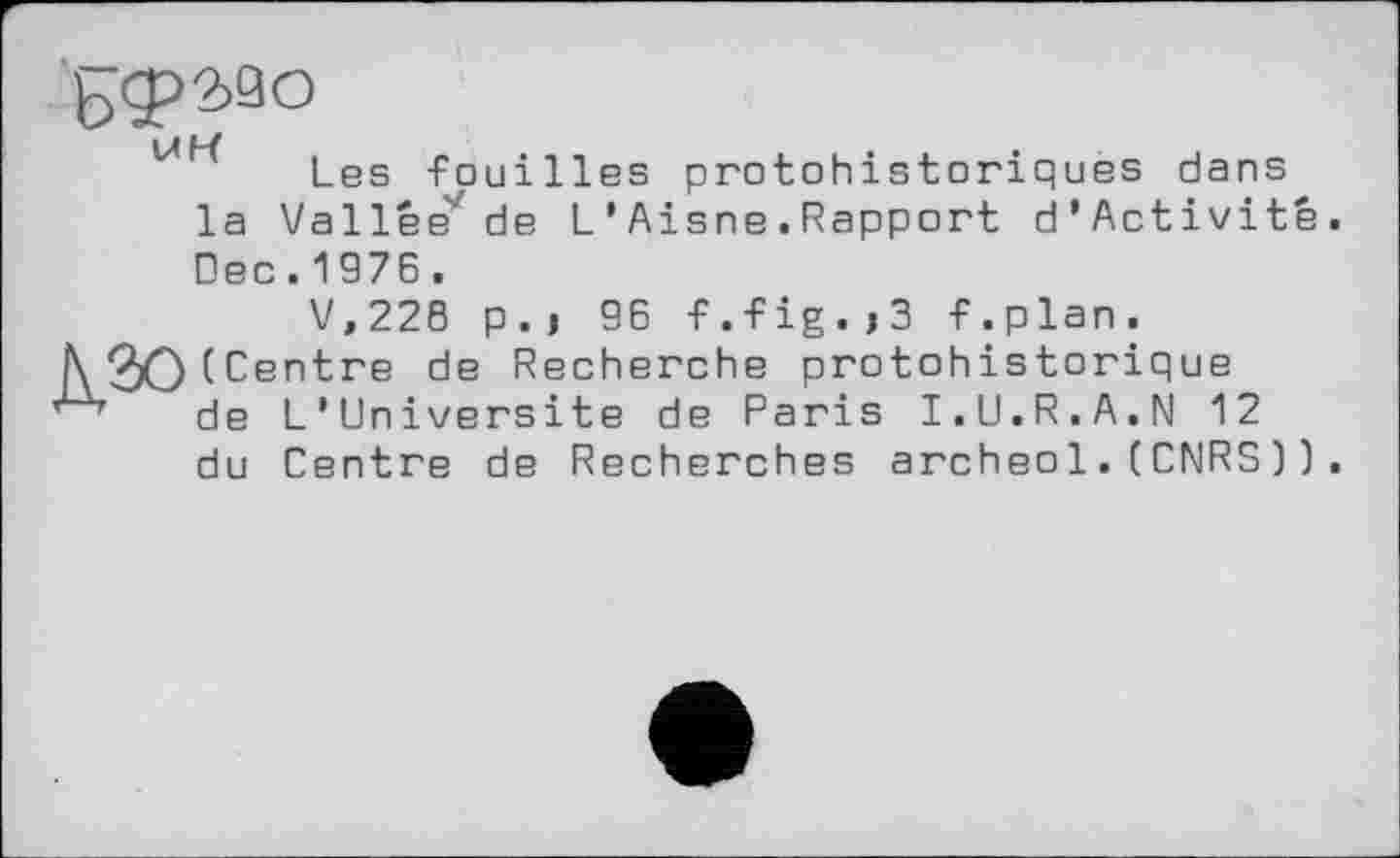 ﻿БФЗДо
1» р/
Les -Fouilles protohistoriques dans la Vallée'' de L ’ Aisne . Rapport d’Activité. Dec.1976.
V,228 p.j 96 -F.-Fig.j3 F.plan.
i\ 9)0 (Centre de Recherche protohistorique de L’Universite de Paris I.U.R.A.N 12 du Centre de Recherches archeo1.(CNRS)).